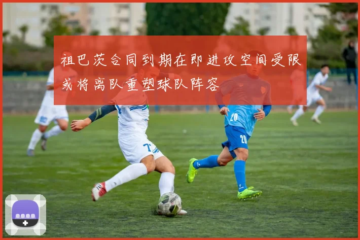 祖巴茨合同到期在即进攻空间受限或将离队重塑球队阵容