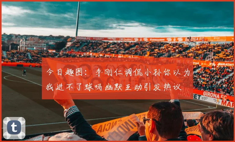 今日趣图：李刚仁调侃小孙你以为我进不了球吗幽默互动引发热议