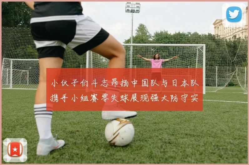 小伙子们斗志昂扬中国队与日本队携手小组赛零失球展现强大防守实力