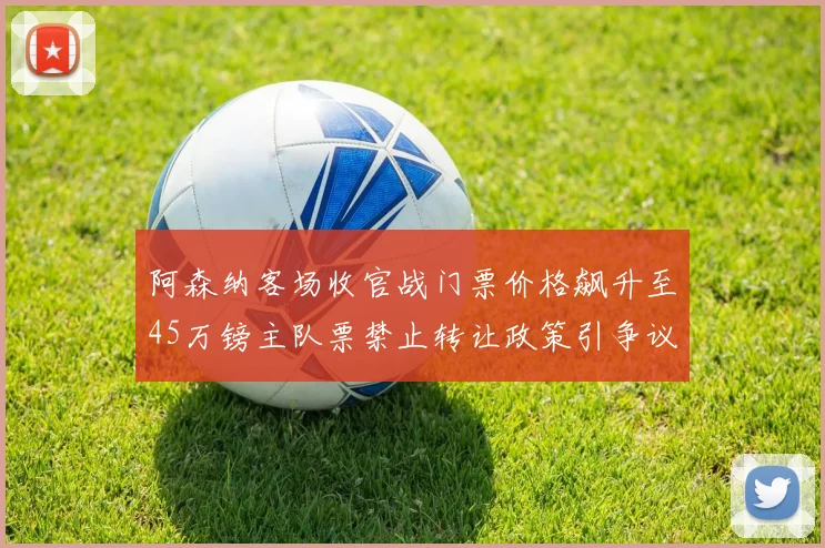 阿森纳客场收官战门票价格飙升至45万镑主队票禁止转让政策引争议