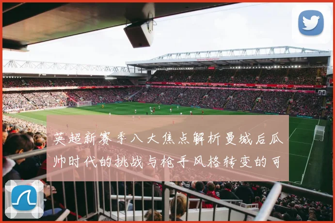 英超新赛季八大焦点解析曼城后瓜帅时代的挑战与枪手风格转变的可能性