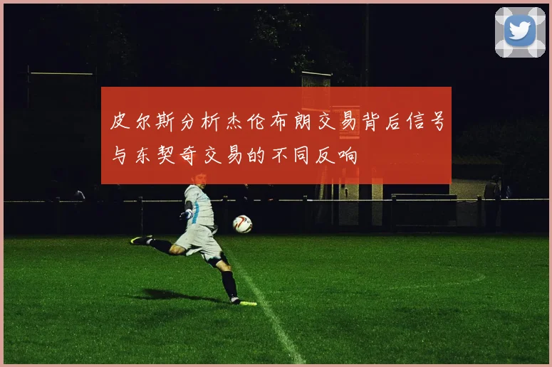 皮尔斯分析杰伦布朗交易背后信号与东契奇交易的不同反响