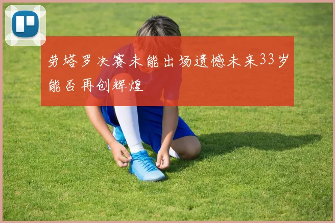 劳塔罗决赛未能出场遗憾未来33岁能否再创辉煌