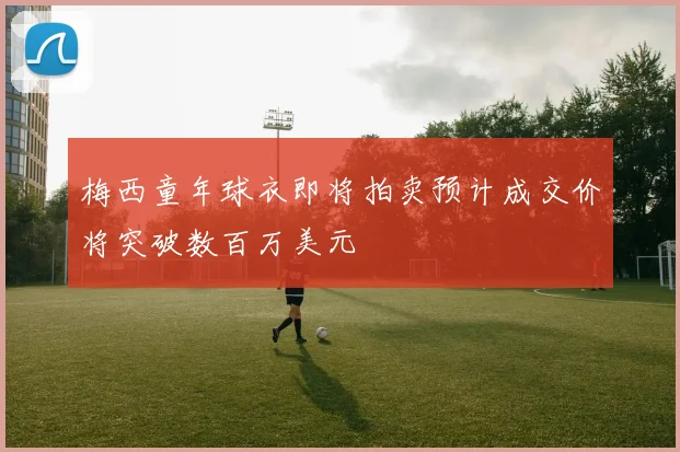 梅西童年球衣即将拍卖预计成交价将突破数百万美元