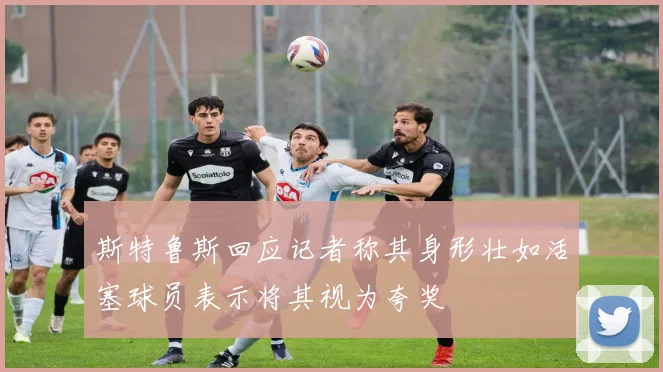 斯特鲁斯回应记者称其身形壮如活塞球员表示将其视为夸奖