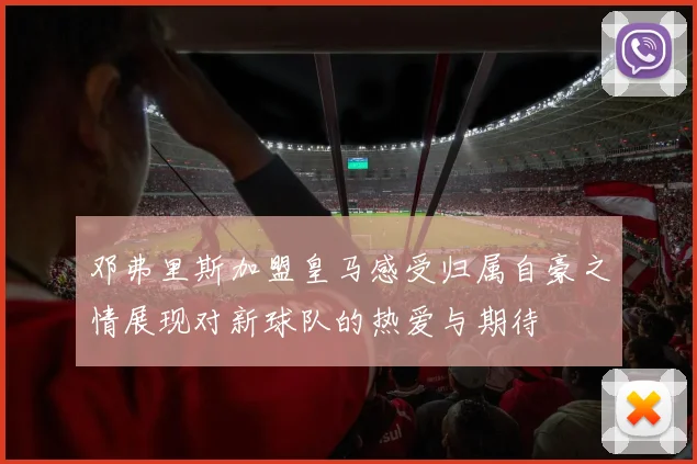 邓弗里斯加盟皇马感受归属自豪之情展现对新球队的热爱与期待