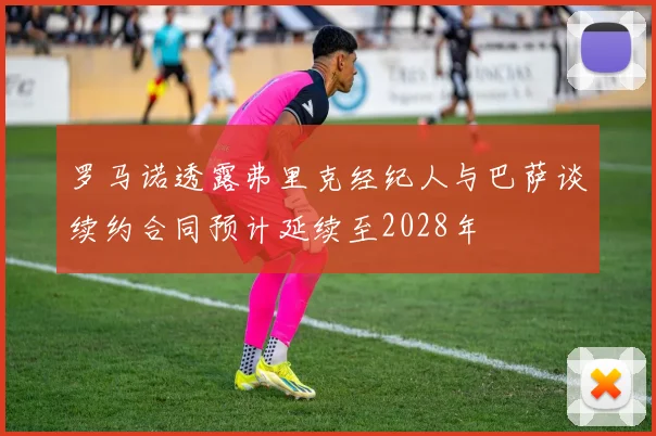 罗马诺透露弗里克经纪人与巴萨谈续约合同预计延续至2028年