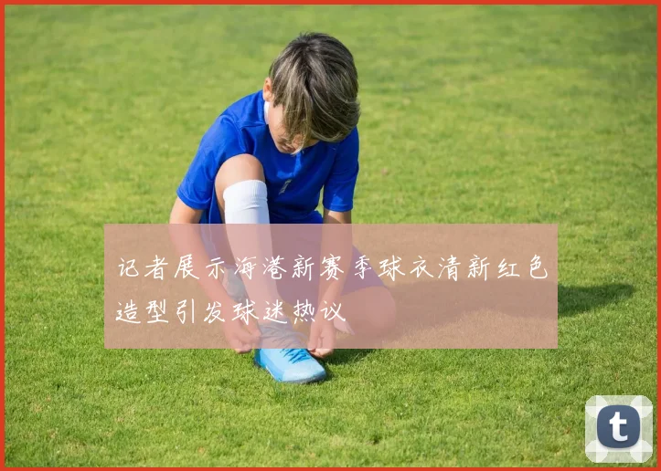 记者展示海港新赛季球衣清新红色造型引发球迷热议