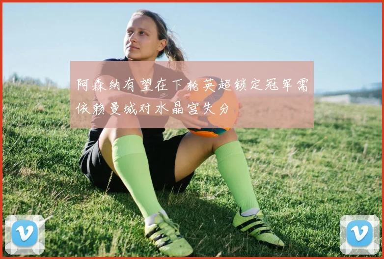 阿森纳有望在下轮英超锁定冠军需依赖曼城对水晶宫失分