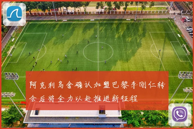 阿克利乌舍确认加盟巴黎李刚仁转会后将全力以赴推进新征程