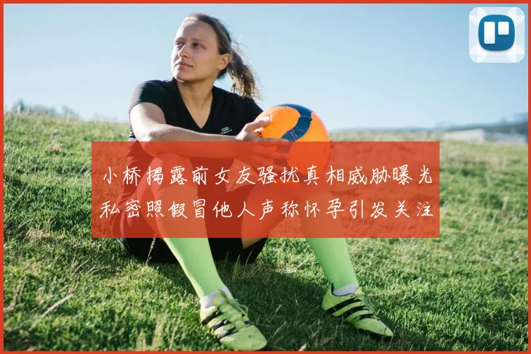 小桥揭露前女友骚扰真相威胁曝光私密照假冒他人声称怀孕引发关注
