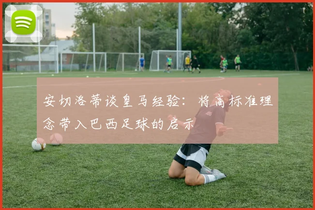 安切洛蒂谈皇马经验：将高标准理念带入巴西足球的启示