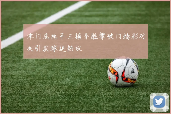 津门虎绝平三镇季胜攀破门精彩对决引发球迷热议