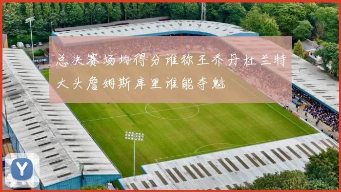 总决赛场均得分谁称王乔丹杜兰特大头詹姆斯库里谁能夺魁