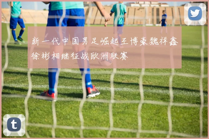 新一代中国男足崛起王博豪魏祥鑫徐彬相继征战欧洲联赛