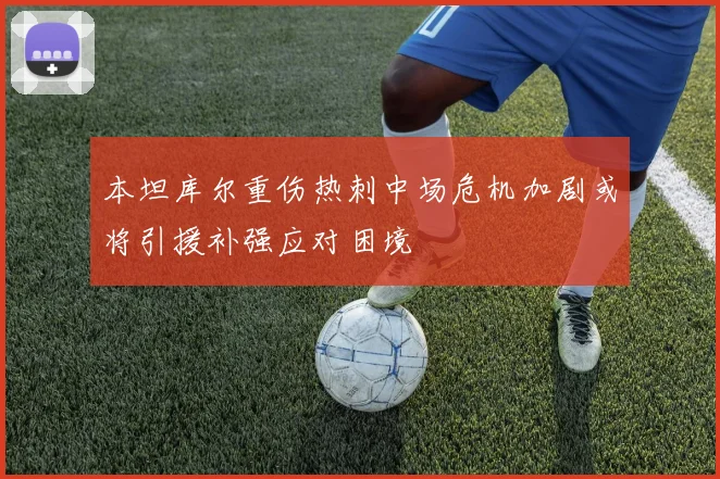 本坦库尔重伤热刺中场危机加剧或将引援补强应对困境