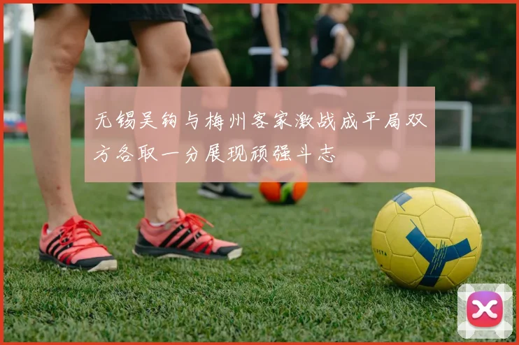无锡吴钩与梅州客家激战成平局双方各取一分展现顽强斗志