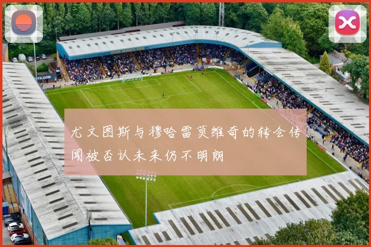 尤文图斯与穆哈雷莫维奇的转会传闻被否认未来仍不明朗