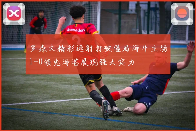 罗森文精彩远射打破僵局海牛主场1-0领先海港展现强大实力