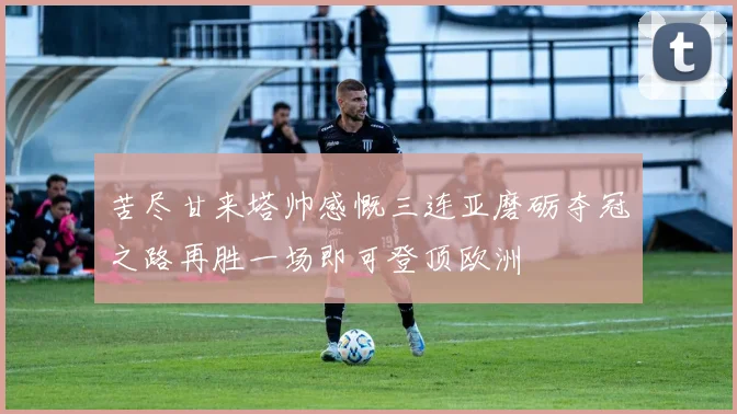 苦尽甘来塔帅感慨三连亚磨砺夺冠之路再胜一场即可登顶欧洲