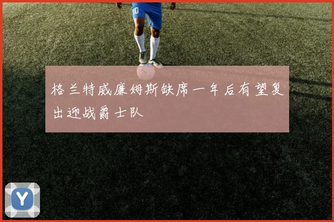 格兰特威廉姆斯缺席一年后有望复出迎战爵士队