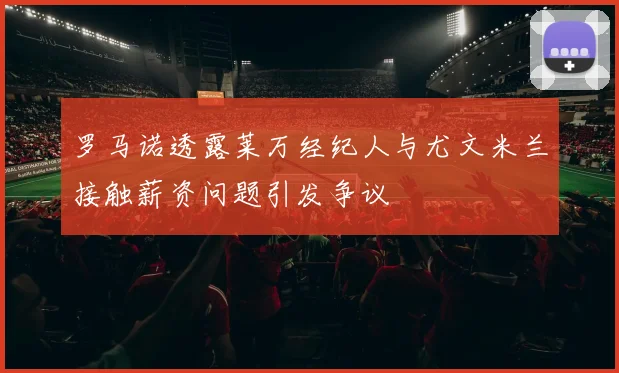 罗马诺透露莱万经纪人与尤文米兰接触薪资问题引发争议