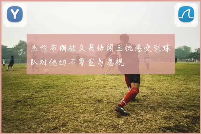 杰伦布朗被交易传闻困扰感受到球队对他的不尊重与忽视