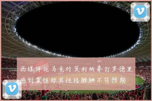 西媒评论马竞对莫利纳拳打罗德里感到震惊称其性格腼腆不符预期