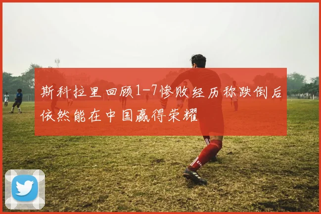 斯科拉里回顾1-7惨败经历称跌倒后依然能在中国赢得荣耀