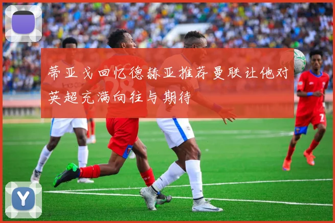 蒂亚戈回忆德赫亚推荐曼联让他对英超充满向往与期待